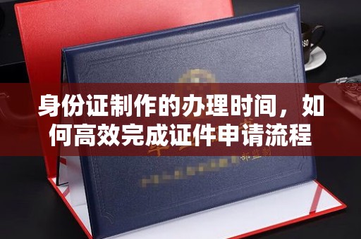 埌东身份证制作的办理时间，如何高效完成证件申请流程